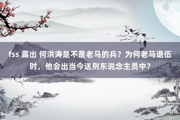 fss 露出 何洪涛是不是老马的兵？为何老马退伍时，他会出当今送别东说念主员中？