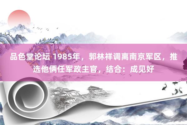 品色堂论坛 1985年，郭林祥调离南京军区，推选他俩任军政主官，结合：成见好