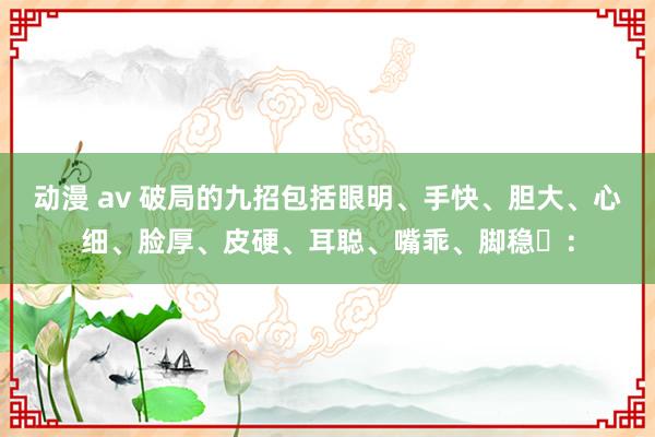 动漫 av 破局的九招包括眼明、手快、胆大、心细、脸厚、皮硬、耳聪、嘴乖、脚稳‌：