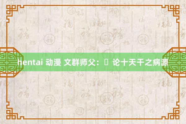 hentai 动漫 文群师父：​论十天干之病源