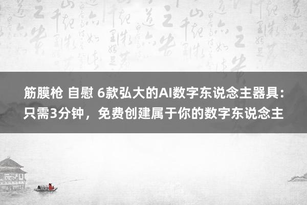 筋膜枪 自慰 6款弘大的AI数字东说念主器具：只需3分钟，免费创建属于你的数字东说念主