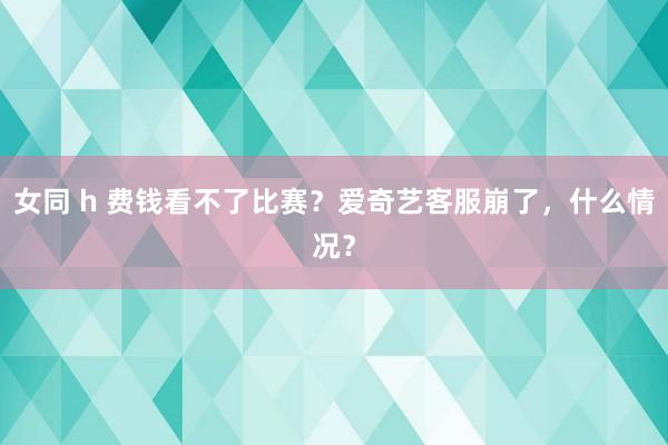 女同 h 费钱看不了比赛？爱奇艺客服崩了，什么情况？