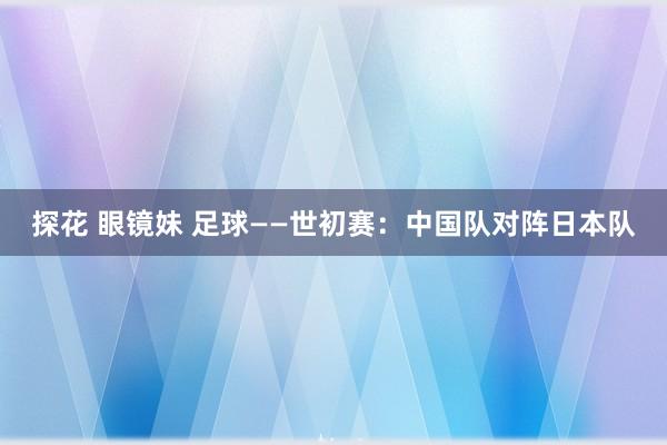 探花 眼镜妹 足球——世初赛：中国队对阵日本队