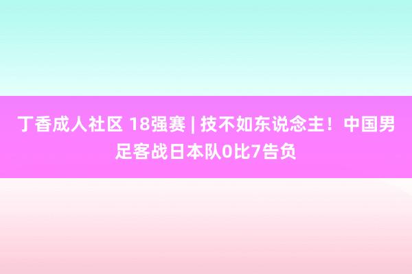 丁香成人社区 18强赛 | 技不如东说念主！中国男足客战日本队0比7告负