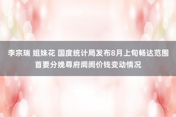 李宗瑞 姐妹花 国度统计局发布8月上旬畅达范围首要分娩尊府阛阓价钱变动情况