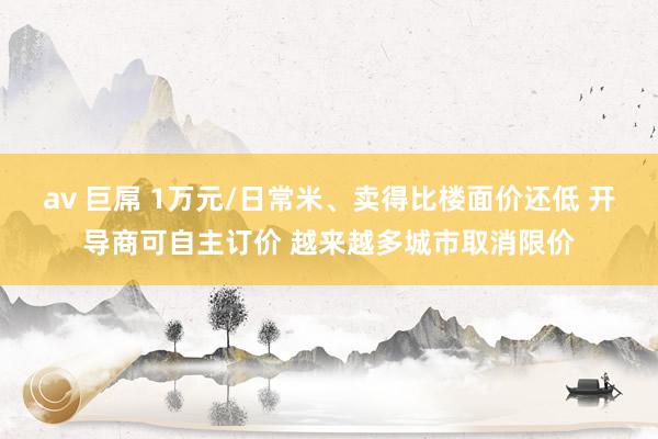 av 巨屌 1万元/日常米、卖得比楼面价还低 开导商可自主订价 越来越多城市取消限价