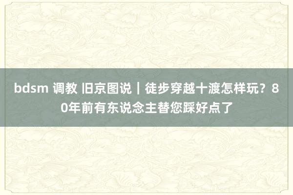 bdsm 调教 旧京图说｜徒步穿越十渡怎样玩？80年前有东说念主替您踩好点了