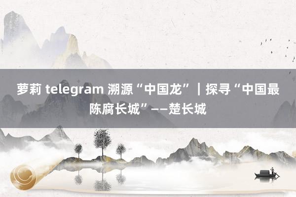 萝莉 telegram 溯源“中国龙”｜探寻“中国最陈腐长城”——楚长城