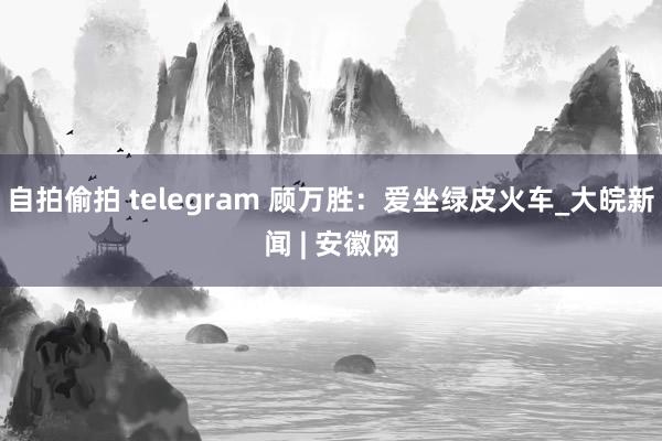 自拍偷拍 telegram 顾万胜：爱坐绿皮火车_大皖新闻 | 安徽网