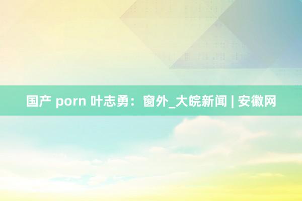 国产 porn 叶志勇：窗外_大皖新闻 | 安徽网