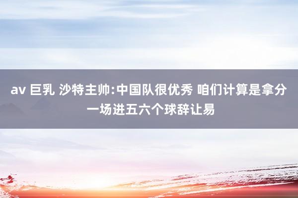 av 巨乳 沙特主帅:中国队很优秀 咱们计算是拿分 一场进五六个球辞让易