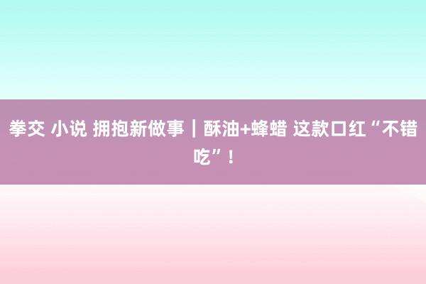 拳交 小说 拥抱新做事｜酥油+蜂蜡 这款口红“不错吃”！