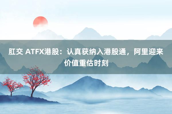 肛交 ATFX港股：认真获纳入港股通，阿里迎来价值重估时刻