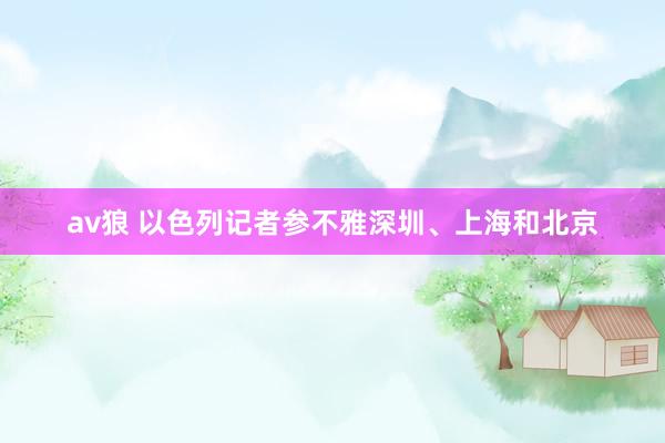 av狼 以色列记者参不雅深圳、上海和北京