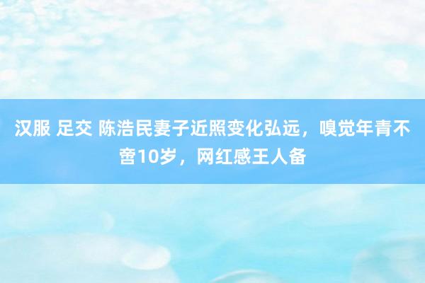 汉服 足交 陈浩民妻子近照变化弘远，嗅觉年青不啻10岁，网红感王人备