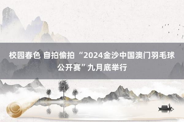 校园春色 自拍偷拍 “2024金沙中国澳门羽毛球公开赛”九月底举行