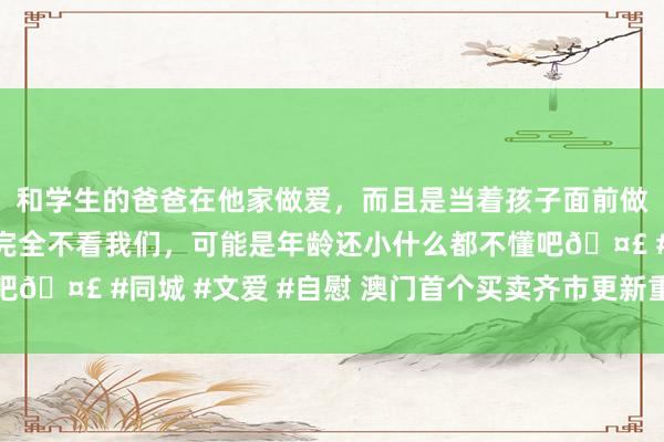 和学生的爸爸在他家做爱，而且是当着孩子面前做爱，太刺激了，孩子完全不看我们，可能是年龄还小什么都不懂吧🤣 #同城 #文爱 #自慰 澳门首个买卖齐市更新重建名目试营业