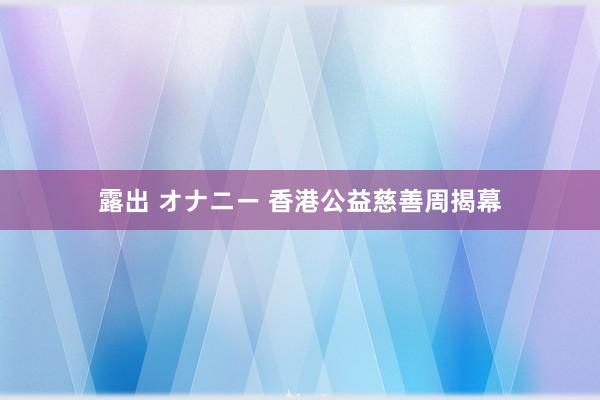 露出 オナニー 香港公益慈善周揭幕