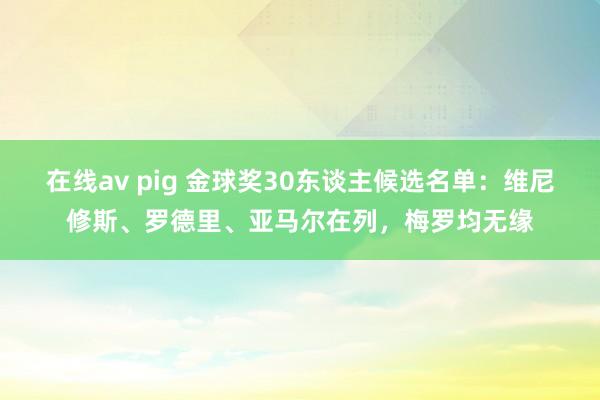 在线av pig 金球奖30东谈主候选名单：维尼修斯、罗德里、亚马尔在列，梅罗均无缘