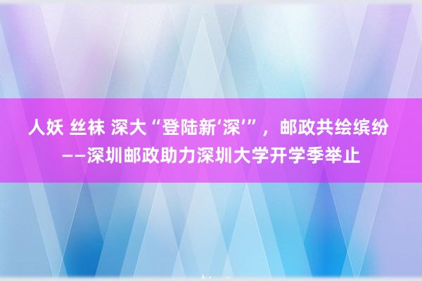 人妖 丝袜 深大“登陆新‘深’”，邮政共绘缤纷 ——深圳邮政助力深圳大学开学季举止