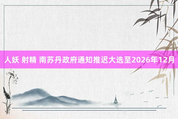 人妖 射精 南苏丹政府通知推迟大选至2026年12月