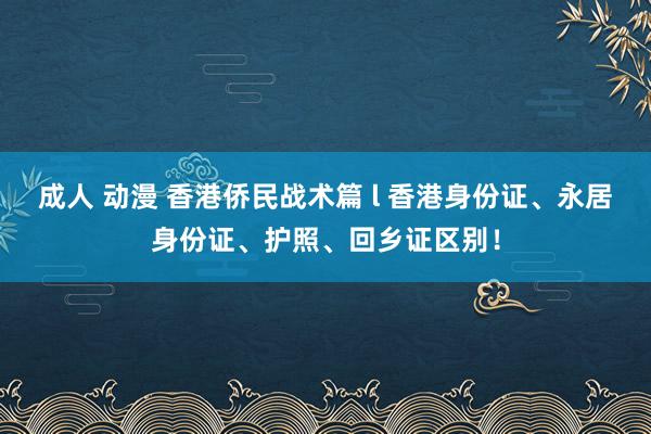 成人 动漫 香港侨民战术篇 l 香港身份证、永居身份证、护照、回乡证区别！