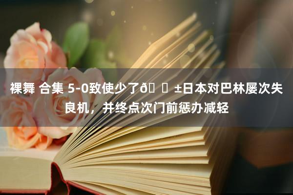 裸舞 合集 5-0致使少了😱日本对巴林屡次失良机，并终点次门前惩办减轻