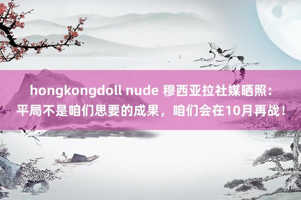 hongkongdoll nude 穆西亚拉社媒晒照：平局不是咱们思要的成果，咱们会在10月再战！