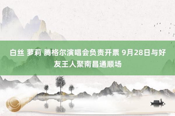 白丝 萝莉 腾格尔演唱会负责开票 9月28日与好友王人聚南昌通顺场