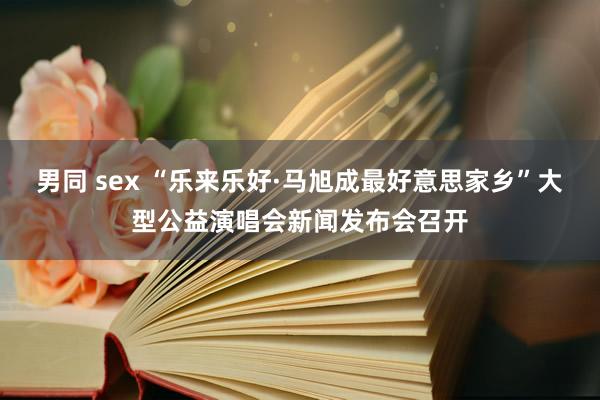 男同 sex “乐来乐好·马旭成最好意思家乡”大型公益演唱会新闻发布会召开