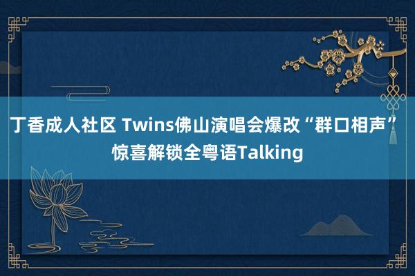 丁香成人社区 Twins佛山演唱会爆改“群口相声” 惊喜解锁全粤语Talking