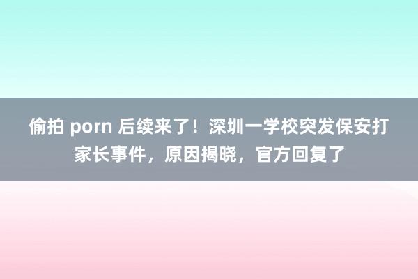 偷拍 porn 后续来了！深圳一学校突发保安打家长事件，原因揭晓，官方回复了