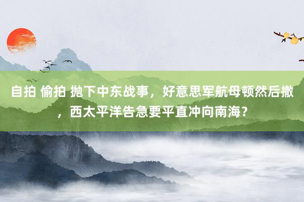 自拍 偷拍 抛下中东战事，好意思军航母顿然后撤，西太平洋告急要平直冲向南海？