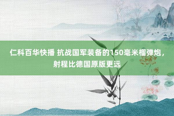 仁科百华快播 抗战国军装备的150毫米榴弹炮，射程比德国原版更远