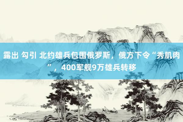 露出 勾引 北约雄兵包围俄罗斯，俄方下令“秀肌肉”，400军舰9万雄兵转移