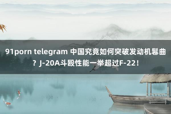 91porn telegram 中国究竟如何突破发动机鬈曲？J-20A斗殴性能一举超过F-22！