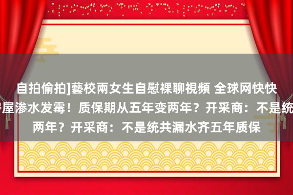 自拍偷拍]藝校兩女生自慰裸聊視頻 全球网快快帮|融创齐会中心房屋渗水发霉！质保期从五年变两年？开采商：不是统共漏水齐五年质保