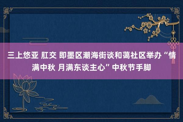 三上悠亚 肛交 即墨区潮海街谈和蔼社区举办“情满中秋 月满东谈主心”中秋节手脚