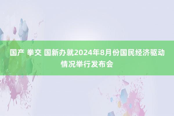 国产 拳交 国新办就2024年8月份国民经济驱动情况举行发布会