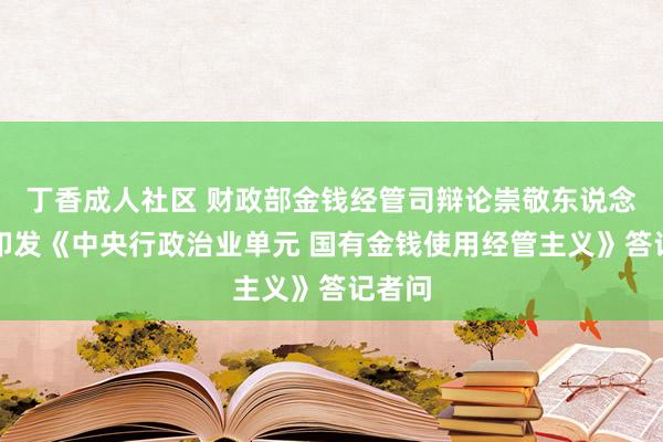 丁香成人社区 财政部金钱经管司辩论崇敬东说念主就印发《中央行政治业单元 国有金钱使用经管主义》答记者问