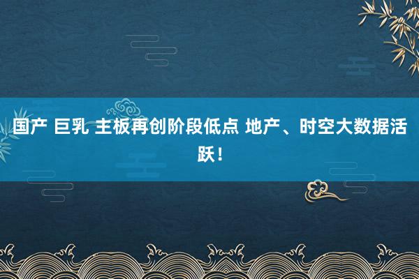 国产 巨乳 主板再创阶段低点 地产、时空大数据活跃！