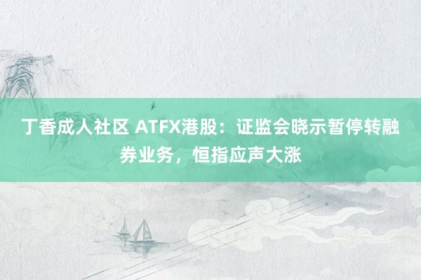 丁香成人社区 ATFX港股：证监会晓示暂停转融券业务，恒指应声大涨