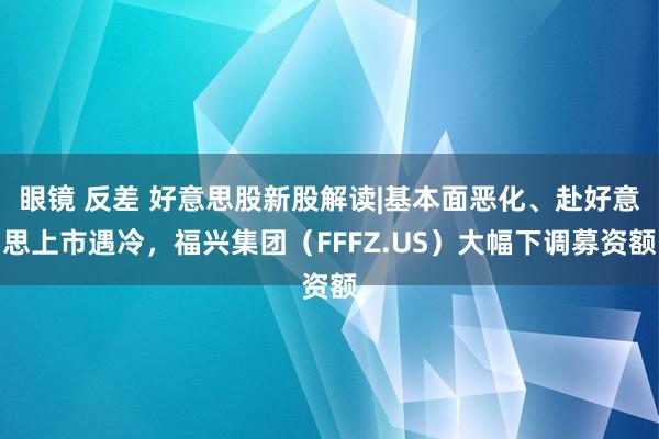 眼镜 反差 好意思股新股解读|基本面恶化、赴好意思上市遇冷，福兴集团（FFFZ.US）大幅下调募资额