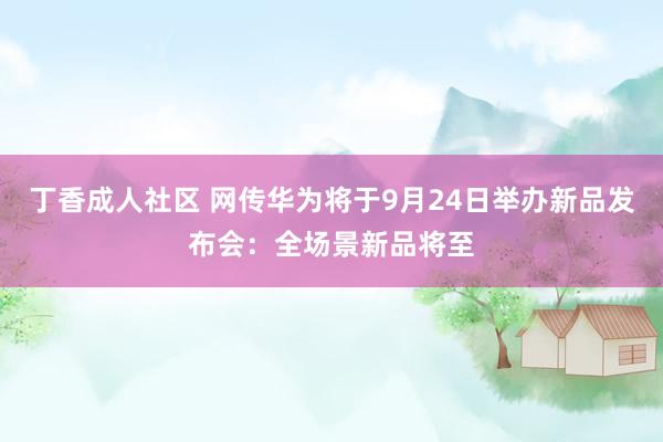 丁香成人社区 网传华为将于9月24日举办新品发布会：全场景新品将至