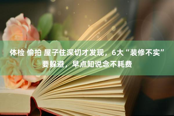 体检 偷拍 屋子住深切才发现，6大“装修不实”要躲避，早点知说念不耗费