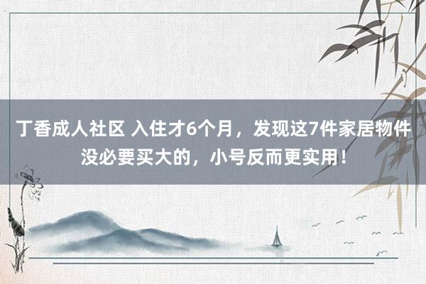 丁香成人社区 入住才6个月，发现这7件家居物件没必要买大的，小号反而更实用！