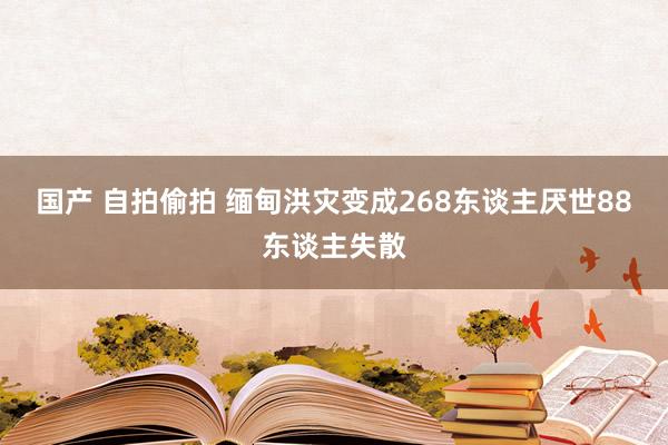 国产 自拍偷拍 缅甸洪灾变成268东谈主厌世88东谈主失散