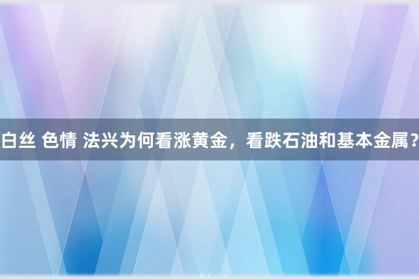 白丝 色情 法兴为何看涨黄金，看跌石油和基本金属？