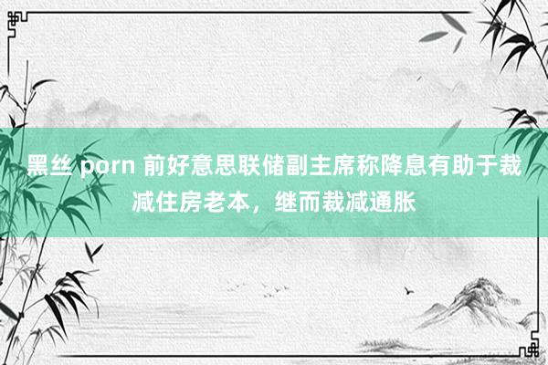 黑丝 porn 前好意思联储副主席称降息有助于裁减住房老本，继而裁减通胀