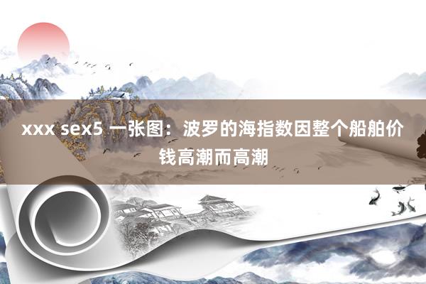 xxx sex5 一张图：波罗的海指数因整个船舶价钱高潮而高潮